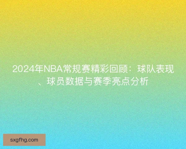 2024年NBA常规赛精彩回顾：球队表现、球员数据与赛季亮点分析