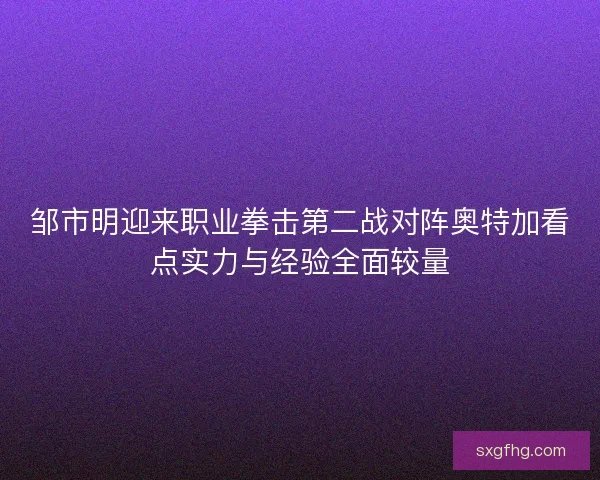 邹市明迎来职业拳击第二战对阵奥特加看点实力与经验全面较量