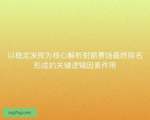以稳定发挥为核心解析射箭赛场最终排名形成的关键逻辑因素作用