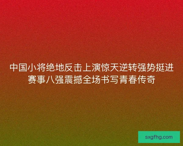 中国小将绝地反击上演惊天逆转强势挺进赛事八强震撼全场书写青春传奇
