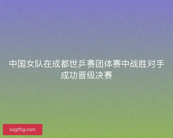 中国女队在成都世乒赛团体赛中战胜对手成功晋级决赛