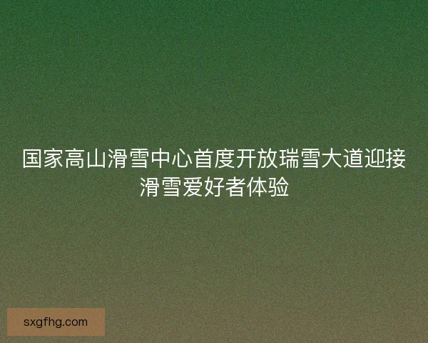 国家高山滑雪中心首度开放瑞雪大道迎接滑雪爱好者体验